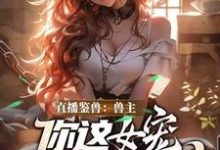 (全文)直播鉴兽：兽主，你这女宠很开门呐（林泉）免费小说直播鉴兽：兽主，你这女宠很开门呐试读更新章节-常青文学